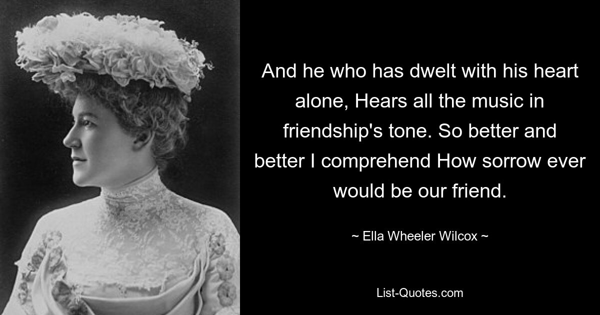 And he who has dwelt with his heart alone, Hears all the music in friendship's tone. So better and better I comprehend How sorrow ever would be our friend. — © Ella Wheeler Wilcox