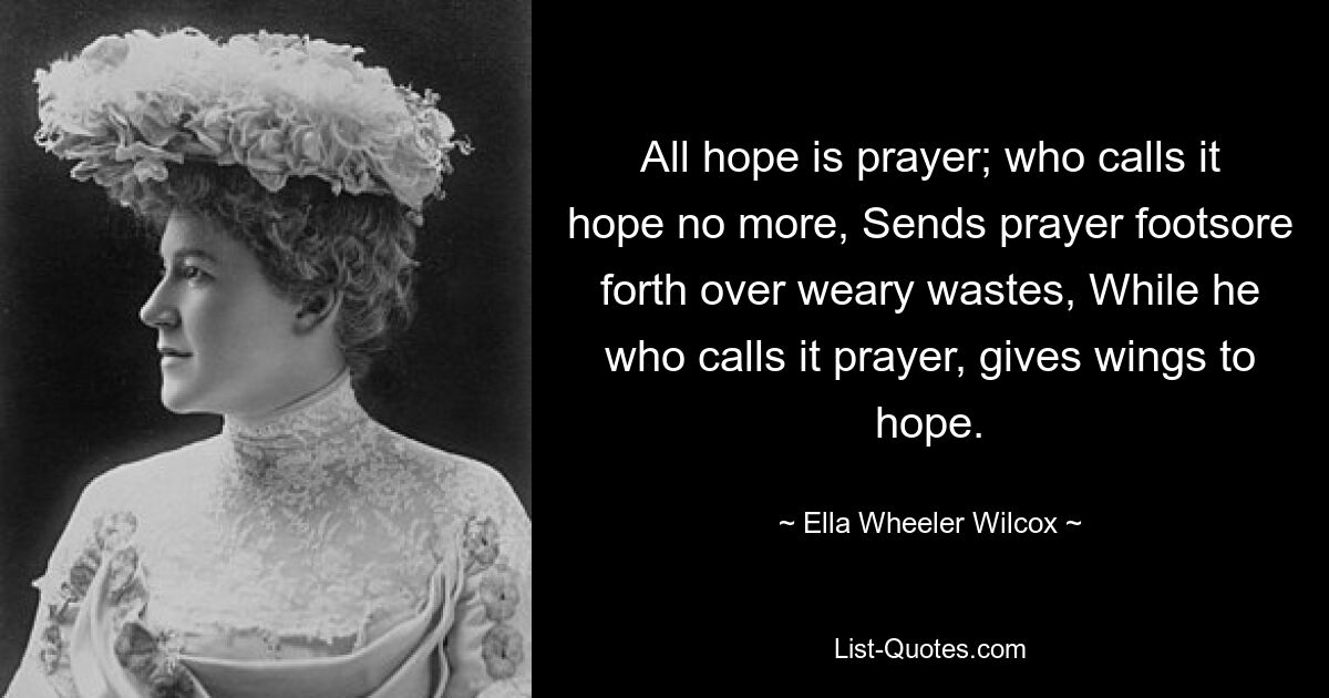 All hope is prayer; who calls it hope no more, Sends prayer footsore forth over weary wastes, While he who calls it prayer, gives wings to hope. — © Ella Wheeler Wilcox