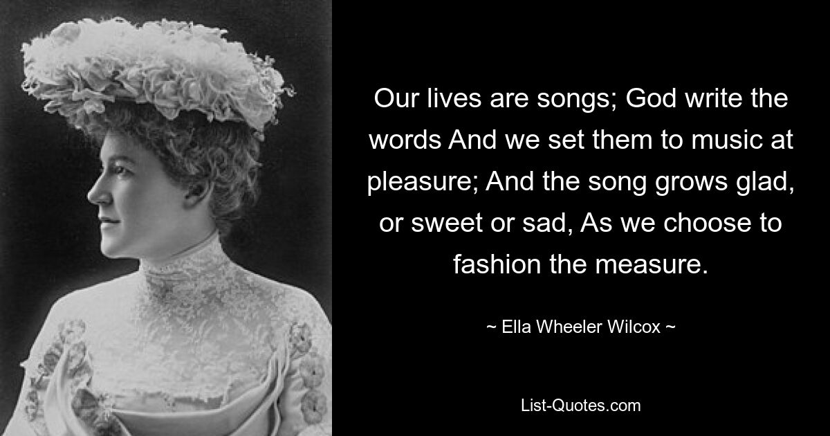 Our lives are songs; God write the words And we set them to music at pleasure; And the song grows glad, or sweet or sad, As we choose to fashion the measure. — © Ella Wheeler Wilcox