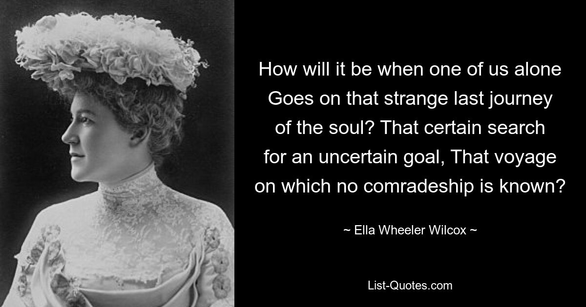 How will it be when one of us alone Goes on that strange last journey of the soul? That certain search for an uncertain goal, That voyage on which no comradeship is known? — © Ella Wheeler Wilcox