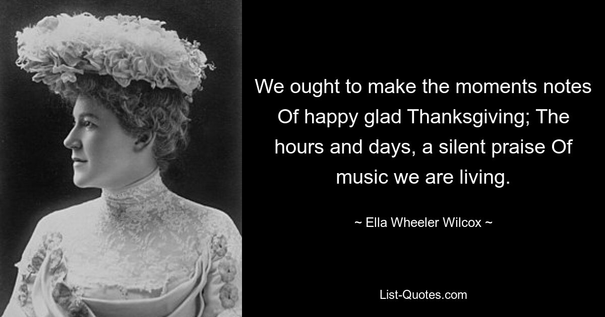 We ought to make the moments notes Of happy glad Thanksgiving; The hours and days, a silent praise Of music we are living. — © Ella Wheeler Wilcox