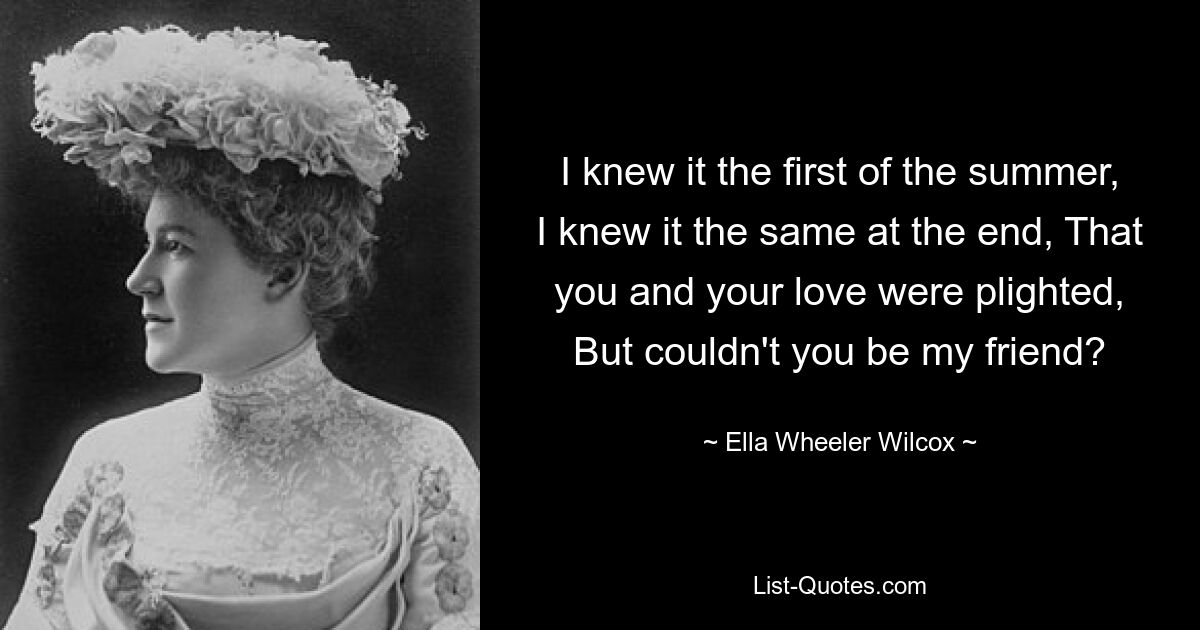 I knew it the first of the summer, I knew it the same at the end, That you and your love were plighted, But couldn't you be my friend? — © Ella Wheeler Wilcox