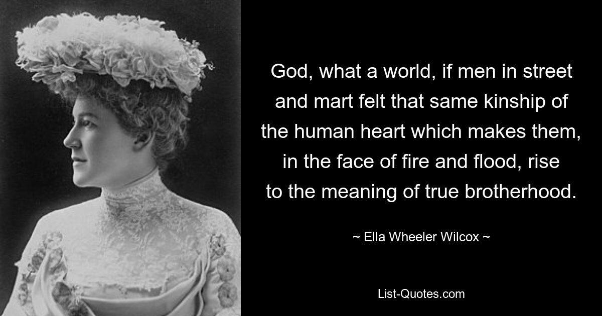 God, what a world, if men in street and mart felt that same kinship of the human heart which makes them, in the face of fire and flood, rise to the meaning of true brotherhood. — © Ella Wheeler Wilcox