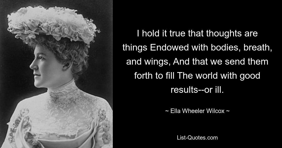 I hold it true that thoughts are things Endowed with bodies, breath, and wings, And that we send them forth to fill The world with good results--or ill. — © Ella Wheeler Wilcox