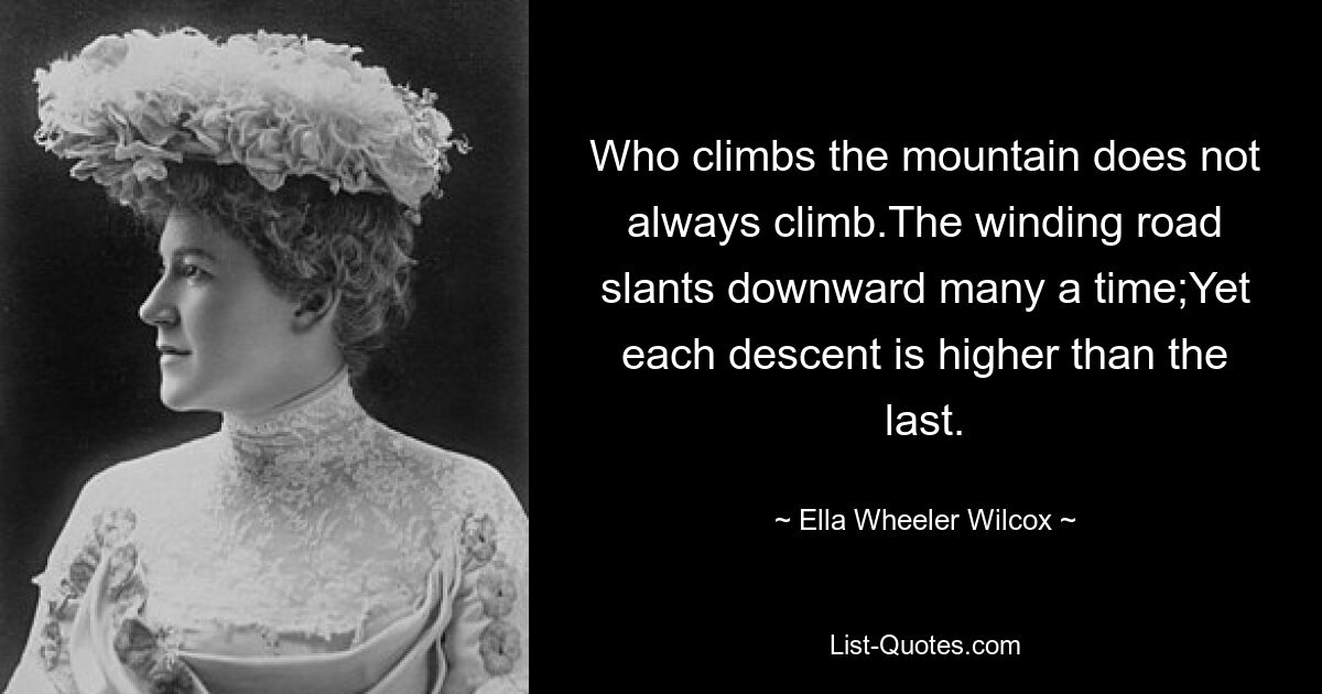 Who climbs the mountain does not always climb.The winding road slants downward many a time;Yet each descent is higher than the last. — © Ella Wheeler Wilcox