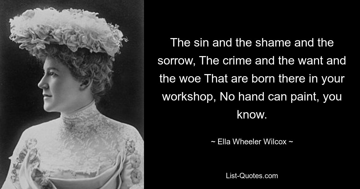 The sin and the shame and the sorrow, The crime and the want and the woe That are born there in your workshop, No hand can paint, you know. — © Ella Wheeler Wilcox