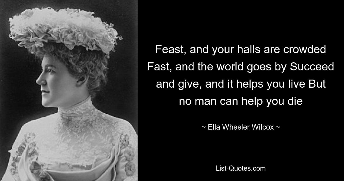 Feast, and your halls are crowded Fast, and the world goes by Succeed and give, and it helps you live But no man can help you die — © Ella Wheeler Wilcox