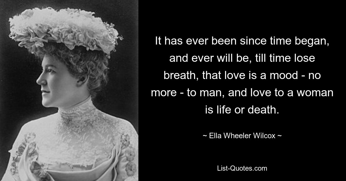 It has ever been since time began, and ever will be, till time lose breath, that love is a mood - no more - to man, and love to a woman is life or death. — © Ella Wheeler Wilcox