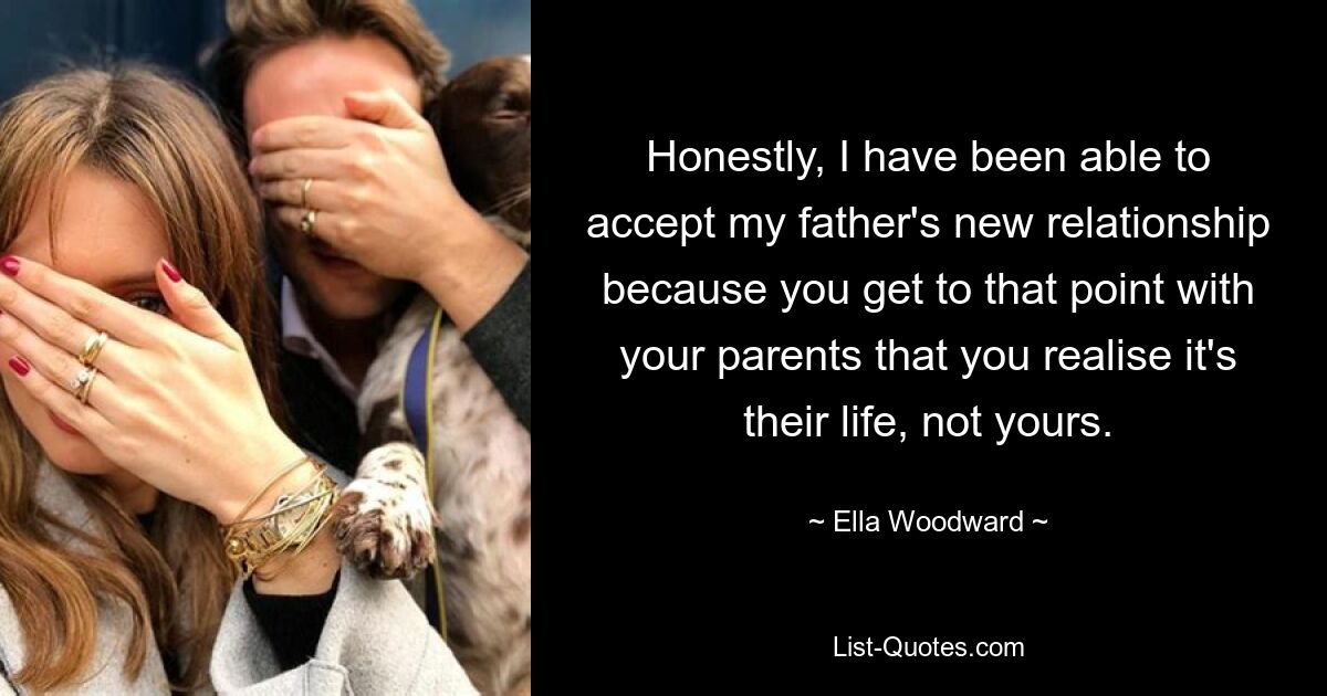 Honestly, I have been able to accept my father's new relationship because you get to that point with your parents that you realise it's their life, not yours. — © Ella Woodward