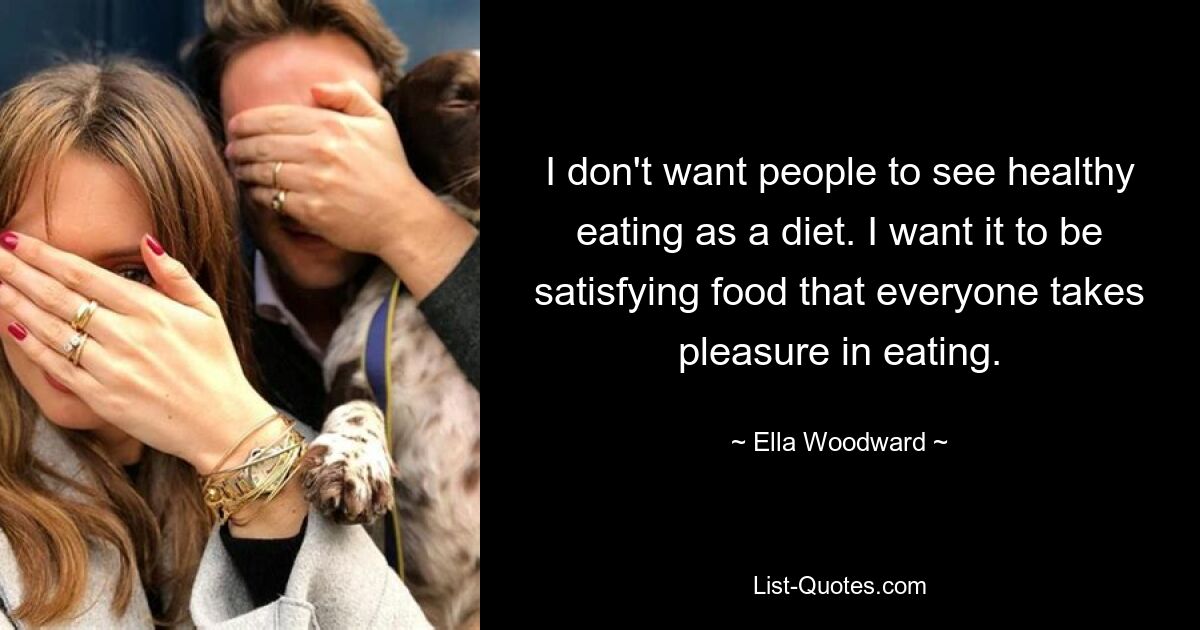 I don't want people to see healthy eating as a diet. I want it to be satisfying food that everyone takes pleasure in eating. — © Ella Woodward