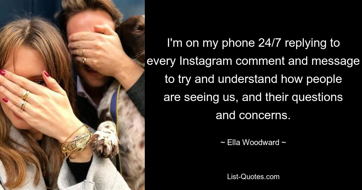 I'm on my phone 24/7 replying to every Instagram comment and message to try and understand how people are seeing us, and their questions and concerns. — © Ella Woodward