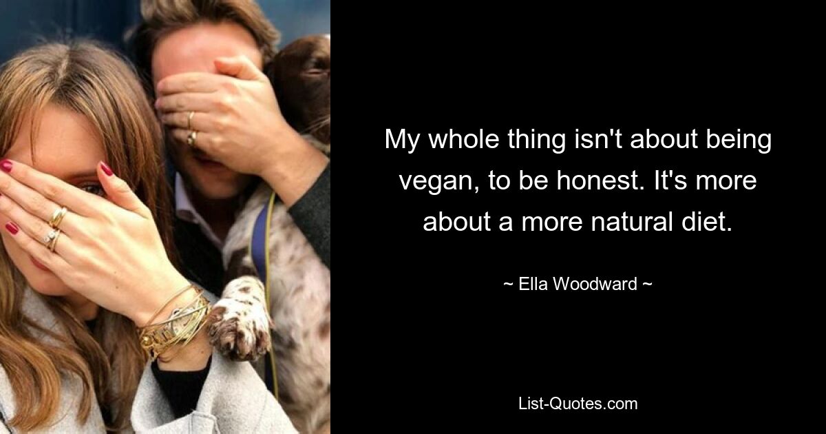 My whole thing isn't about being vegan, to be honest. It's more about a more natural diet. — © Ella Woodward