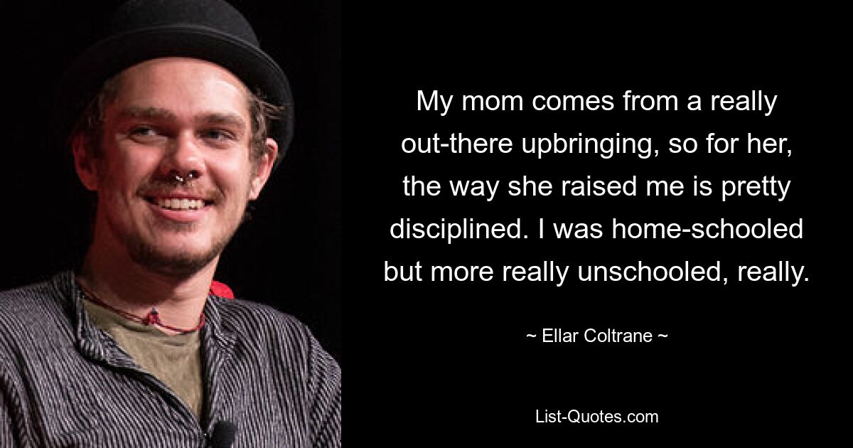 My mom comes from a really out-there upbringing, so for her, the way she raised me is pretty disciplined. I was home-schooled but more really unschooled, really. — © Ellar Coltrane