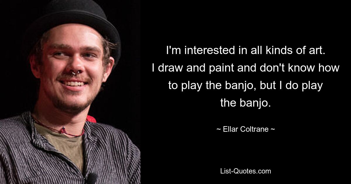 I'm interested in all kinds of art. I draw and paint and don't know how to play the banjo, but I do play the banjo. — © Ellar Coltrane