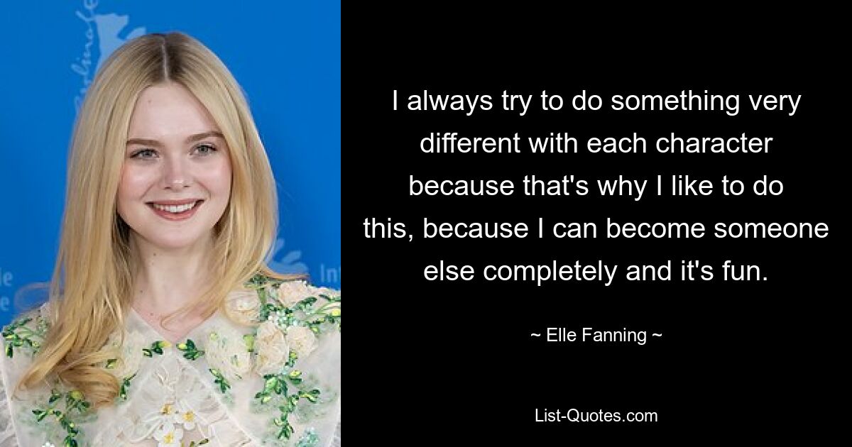 I always try to do something very different with each character because that's why I like to do this, because I can become someone else completely and it's fun. — © Elle Fanning