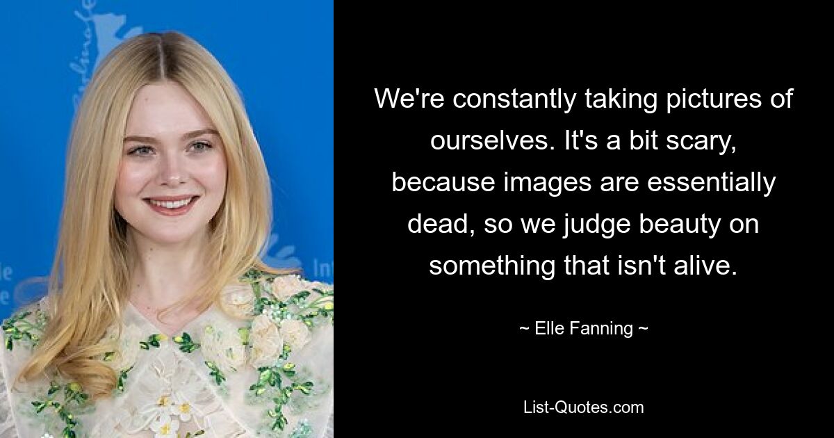 We're constantly taking pictures of ourselves. It's a bit scary, because images are essentially dead, so we judge beauty on something that isn't alive. — © Elle Fanning