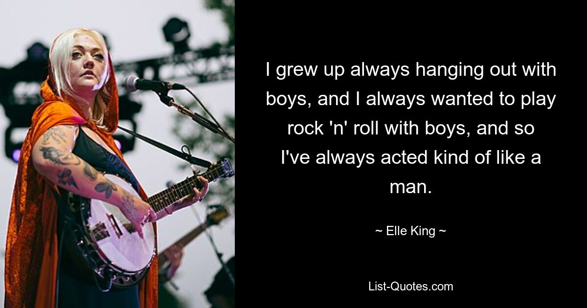 I grew up always hanging out with boys, and I always wanted to play rock 'n' roll with boys, and so I've always acted kind of like a man. — © Elle King