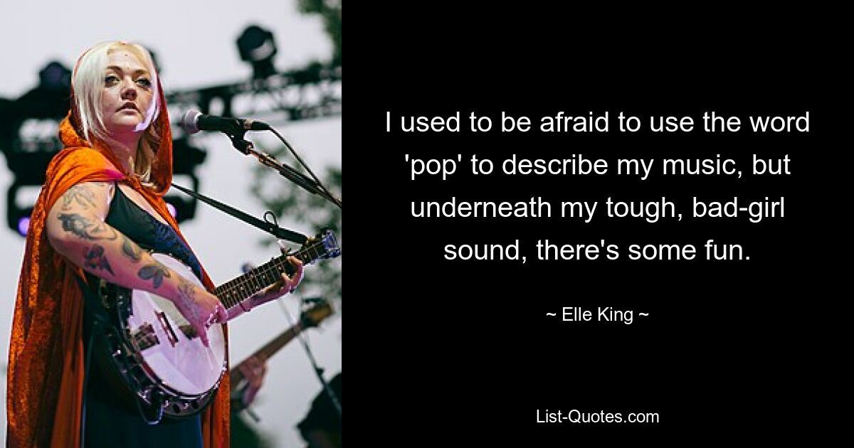 I used to be afraid to use the word 'pop' to describe my music, but underneath my tough, bad-girl sound, there's some fun. — © Elle King