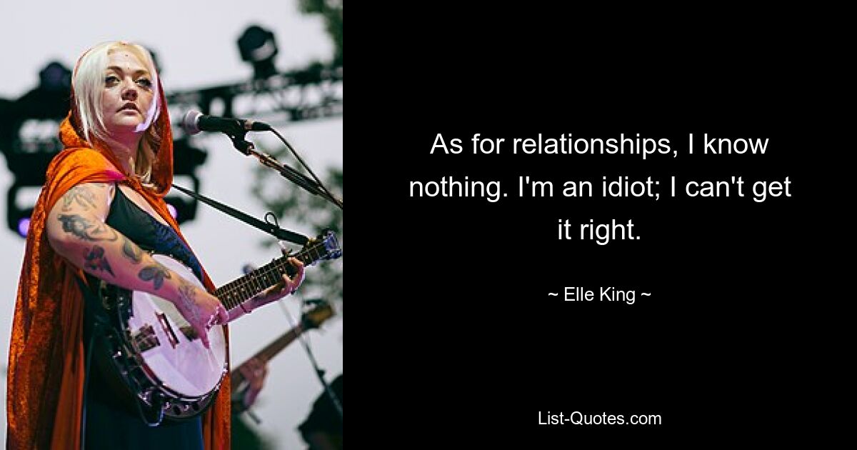 As for relationships, I know nothing. I'm an idiot; I can't get it right. — © Elle King