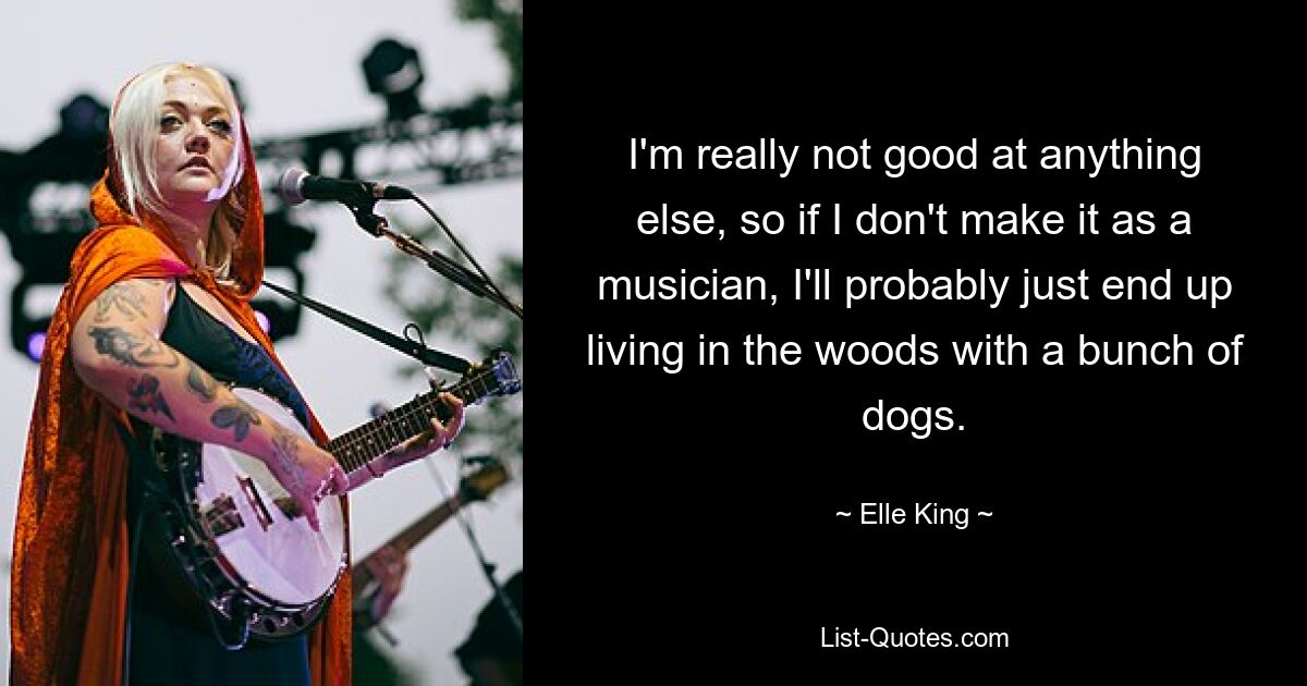 I'm really not good at anything else, so if I don't make it as a musician, I'll probably just end up living in the woods with a bunch of dogs. — © Elle King