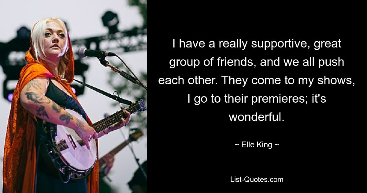 I have a really supportive, great group of friends, and we all push each other. They come to my shows, I go to their premieres; it's wonderful. — © Elle King