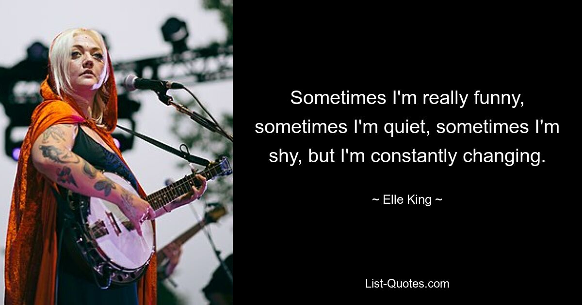 Sometimes I'm really funny, sometimes I'm quiet, sometimes I'm shy, but I'm constantly changing. — © Elle King