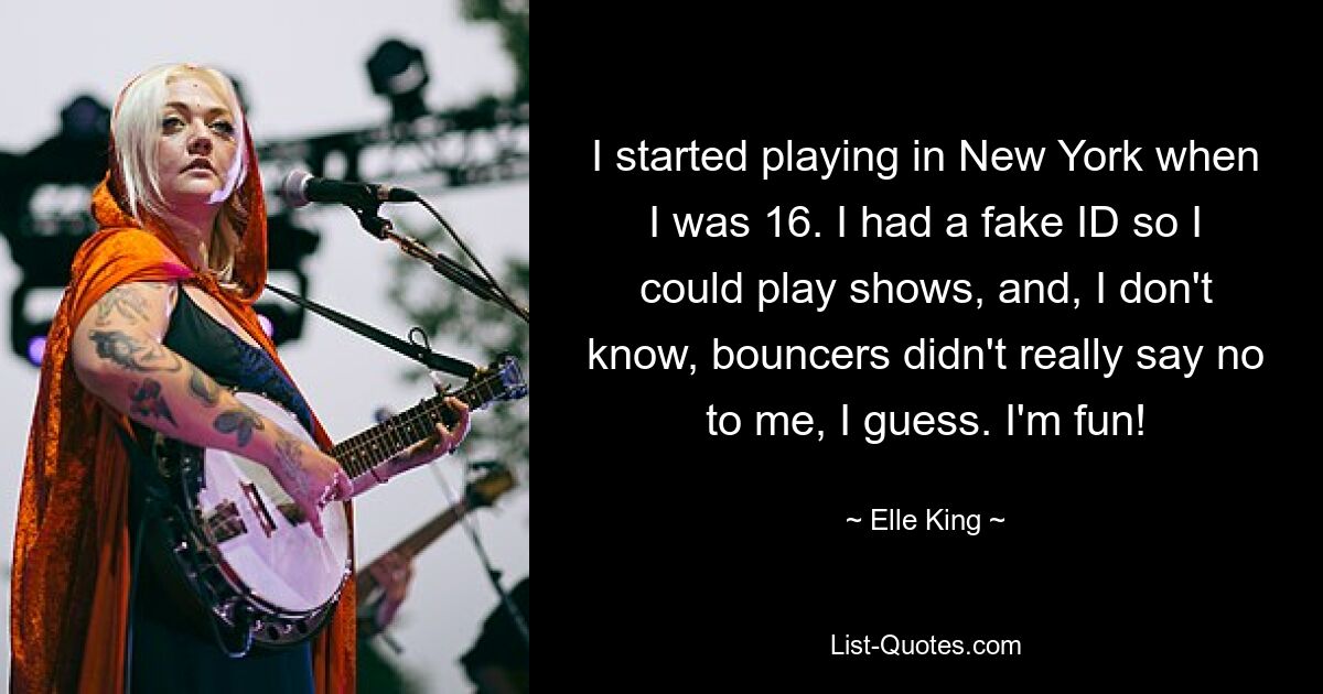 I started playing in New York when I was 16. I had a fake ID so I could play shows, and, I don't know, bouncers didn't really say no to me, I guess. I'm fun! — © Elle King