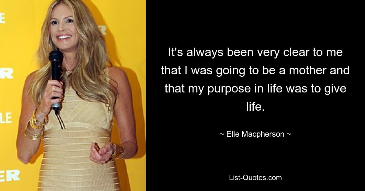 It's always been very clear to me that I was going to be a mother and that my purpose in life was to give life. — © Elle Macpherson