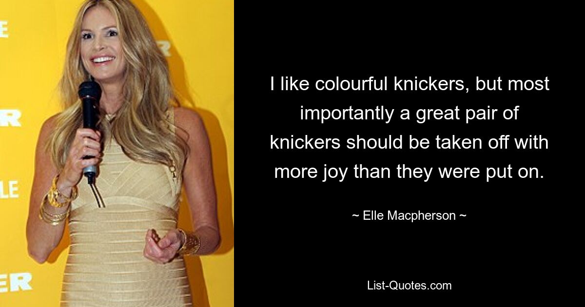 I like colourful knickers, but most importantly a great pair of knickers should be taken off with more joy than they were put on. — © Elle Macpherson