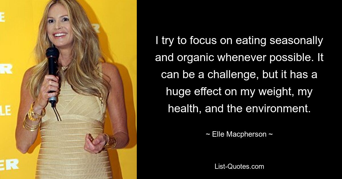 I try to focus on eating seasonally and organic whenever possible. It can be a challenge, but it has a huge effect on my weight, my health, and the environment. — © Elle Macpherson