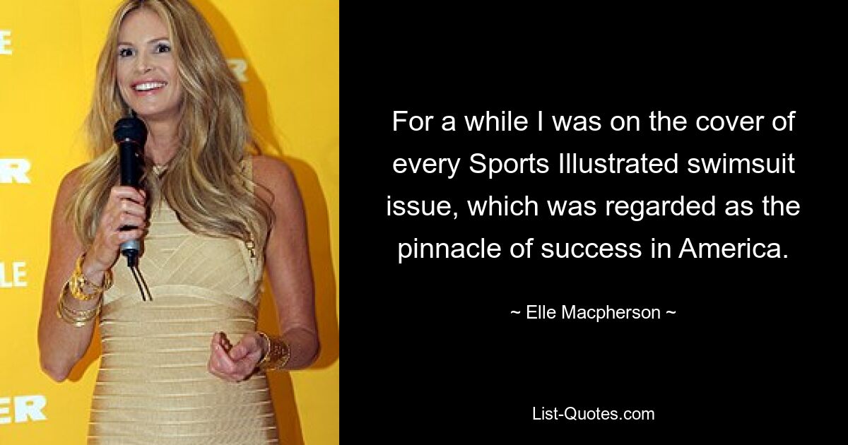 For a while I was on the cover of every Sports Illustrated swimsuit issue, which was regarded as the pinnacle of success in America. — © Elle Macpherson