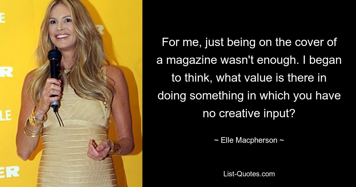 For me, just being on the cover of a magazine wasn't enough. I began to think, what value is there in doing something in which you have no creative input? — © Elle Macpherson