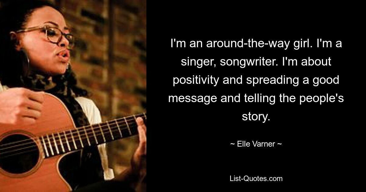 I'm an around-the-way girl. I'm a singer, songwriter. I'm about positivity and spreading a good message and telling the people's story. — © Elle Varner