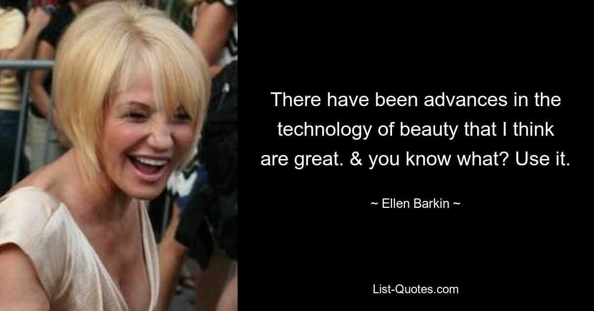 There have been advances in the technology of beauty that I think are great. & you know what? Use it. — © Ellen Barkin