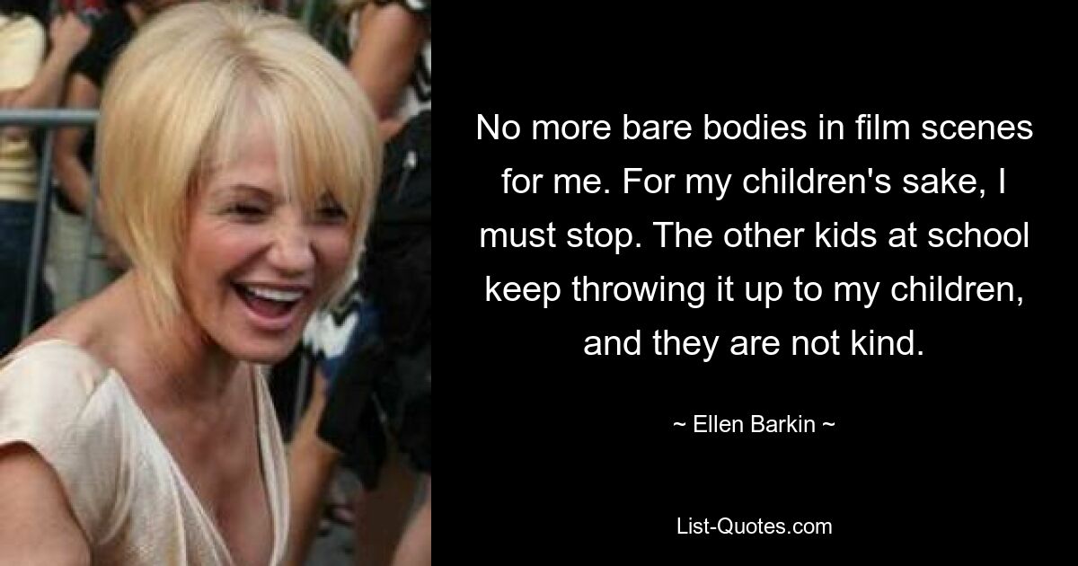 No more bare bodies in film scenes for me. For my children's sake, I must stop. The other kids at school keep throwing it up to my children, and they are not kind. — © Ellen Barkin