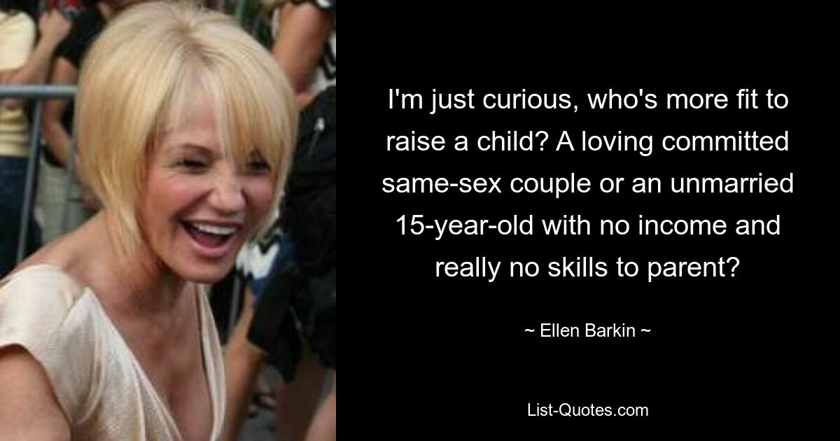 I'm just curious, who's more fit to raise a child? A loving committed same-sex couple or an unmarried 15-year-old with no income and really no skills to parent? — © Ellen Barkin