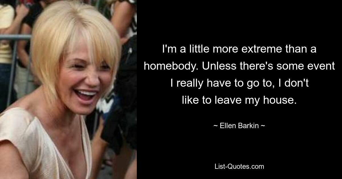 I'm a little more extreme than a homebody. Unless there's some event I really have to go to, I don't like to leave my house. — © Ellen Barkin