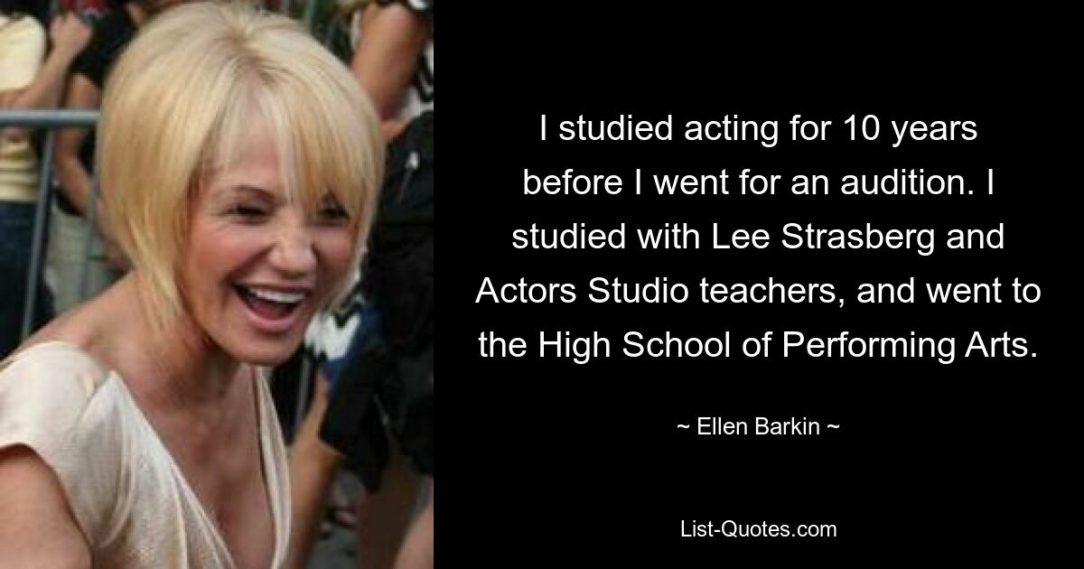 I studied acting for 10 years before I went for an audition. I studied with Lee Strasberg and Actors Studio teachers, and went to the High School of Performing Arts. — © Ellen Barkin