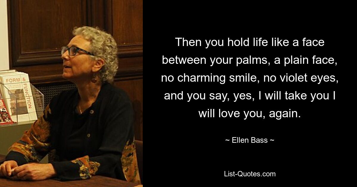 Then you hold life like a face between your palms, a plain face, no charming smile, no violet eyes, and you say, yes, I will take you I will love you, again. — © Ellen Bass