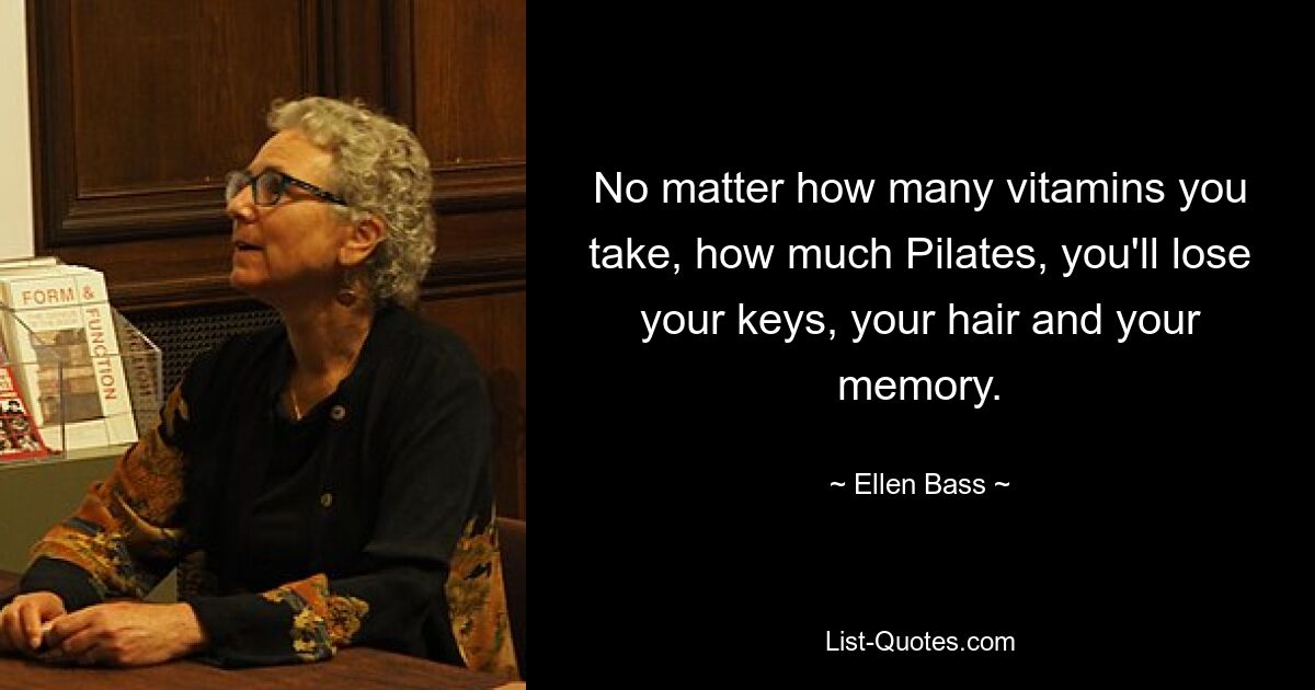 No matter how many vitamins you take, how much Pilates, you'll lose your keys, your hair and your memory. — © Ellen Bass