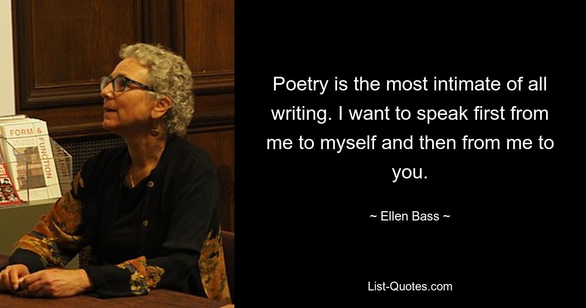 Poetry is the most intimate of all writing. I want to speak first from me to myself and then from me to you. — © Ellen Bass