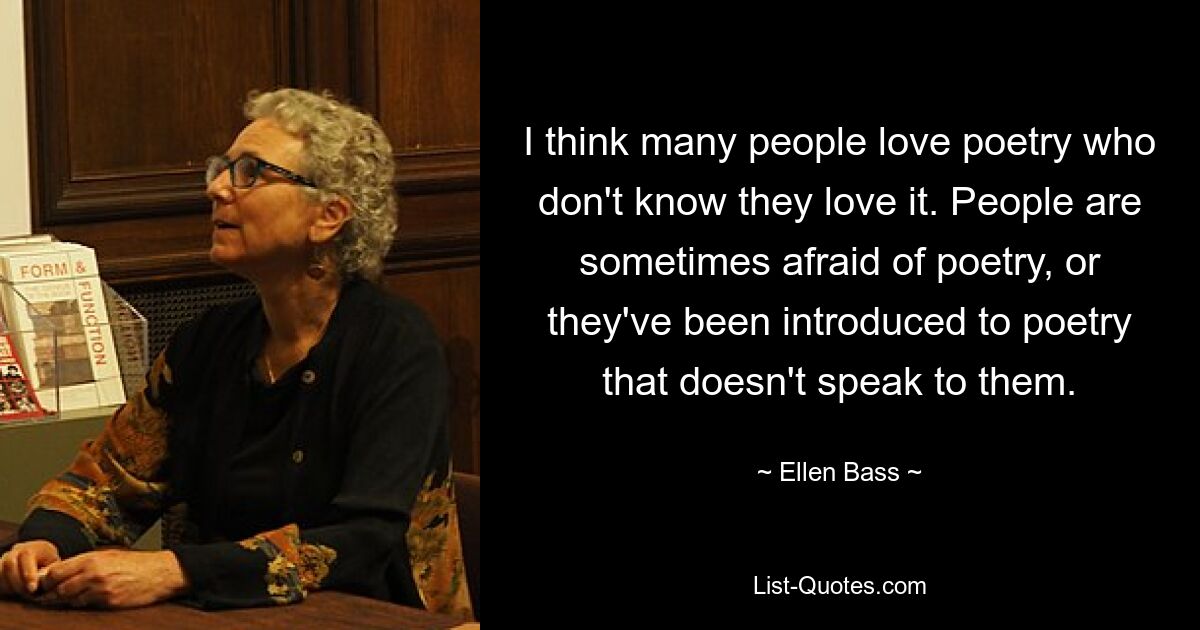 I think many people love poetry who don't know they love it. People are sometimes afraid of poetry, or they've been introduced to poetry that doesn't speak to them. — © Ellen Bass