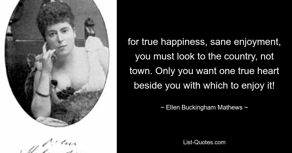 for true happiness, sane enjoyment, you must look to the country, not town. Only you want one true heart beside you with which to enjoy it! — © Ellen Buckingham Mathews