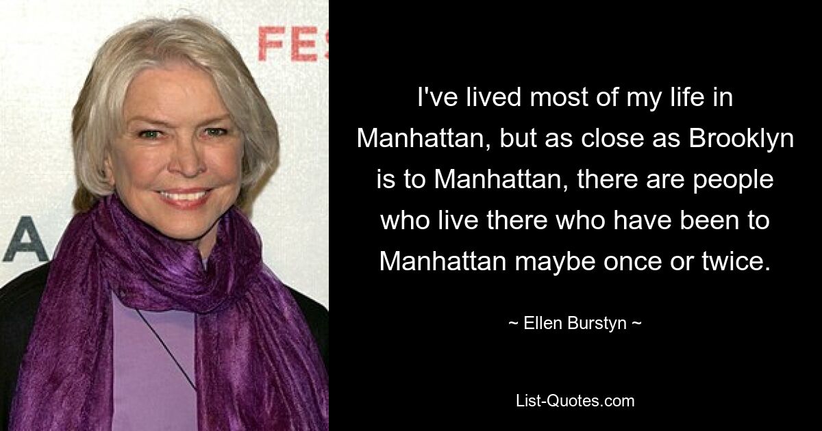 I've lived most of my life in Manhattan, but as close as Brooklyn is to Manhattan, there are people who live there who have been to Manhattan maybe once or twice. — © Ellen Burstyn