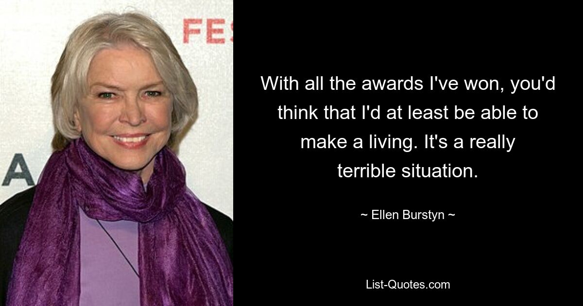 With all the awards I've won, you'd think that I'd at least be able to make a living. It's a really terrible situation. — © Ellen Burstyn