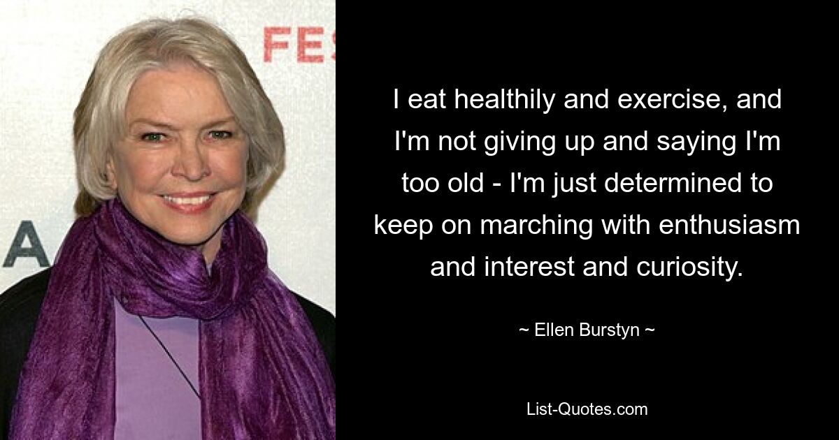 I eat healthily and exercise, and I'm not giving up and saying I'm too old - I'm just determined to keep on marching with enthusiasm and interest and curiosity. — © Ellen Burstyn