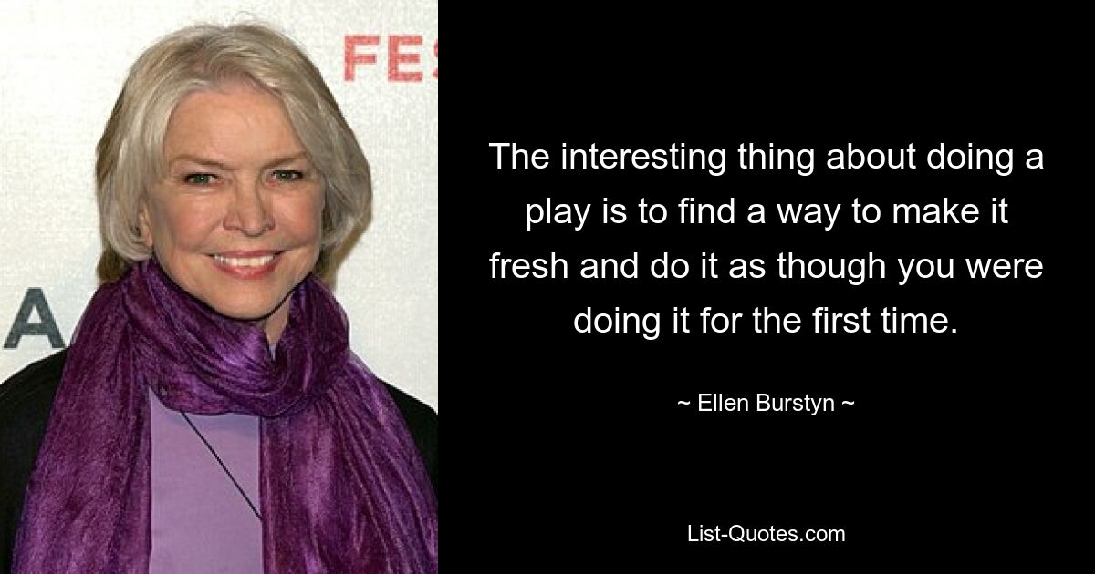 The interesting thing about doing a play is to find a way to make it fresh and do it as though you were doing it for the first time. — © Ellen Burstyn