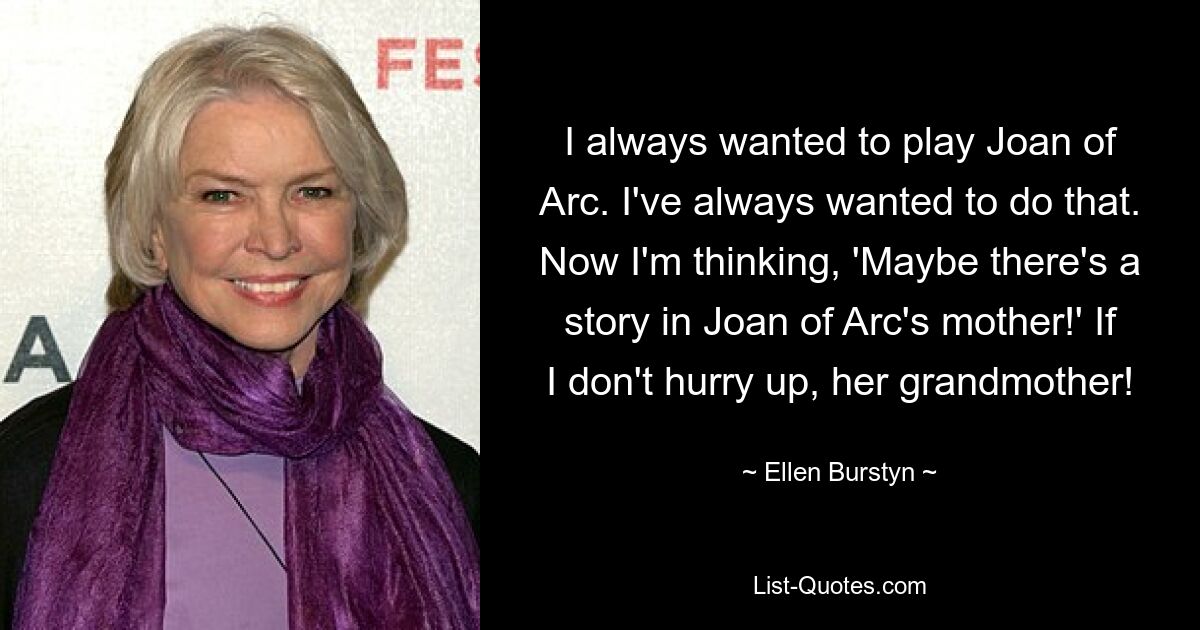 I always wanted to play Joan of Arc. I've always wanted to do that. Now I'm thinking, 'Maybe there's a story in Joan of Arc's mother!' If I don't hurry up, her grandmother! — © Ellen Burstyn