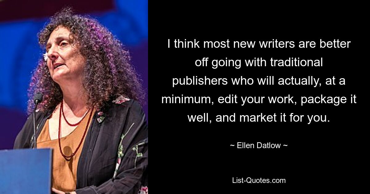 I think most new writers are better off going with traditional publishers who will actually, at a minimum, edit your work, package it well, and market it for you. — © Ellen Datlow