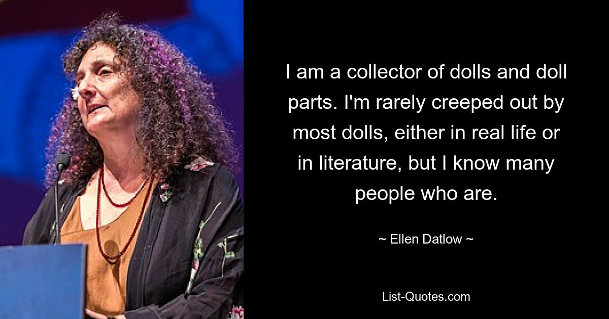 I am a collector of dolls and doll parts. I'm rarely creeped out by most dolls, either in real life or in literature, but I know many people who are. — © Ellen Datlow